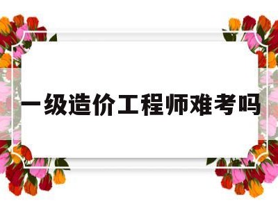 一级造价工程师难考吗,一级造价工程师容易考吗
