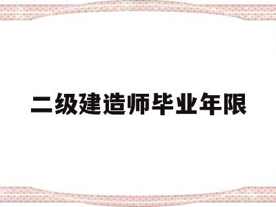 二级建造师毕业年限是多少,二级建造师毕业年限