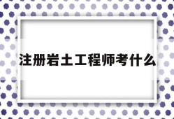 注册岩土工程师考什么注册岩土工程师考什么专业