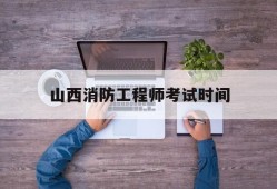 山西消防工程师考试时间山西消防工程师证报考条件及考试科目