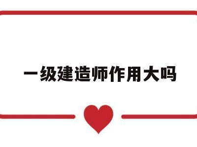 一级建造师到底有多大用处,一级建造师作用大吗