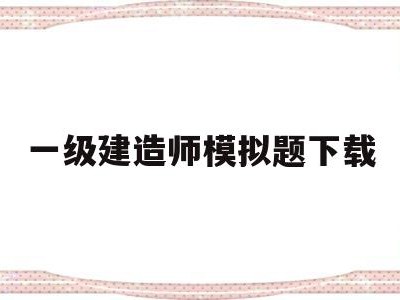 一级建造师模拟题下载,一级建造师模拟考题及答案