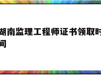 湖南监理工程师证书领取时间是几号湖南监理工程师证书领取时间