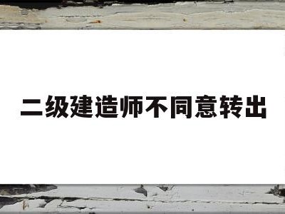 二级建造师原单位不配合转出二级建造师不同意转出