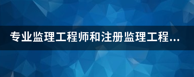 专业监理工程师和注册监理工程师有什么区别？监理英才网  第1张