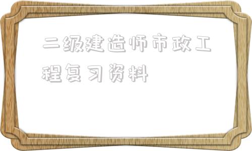 二级建造师市政工程复习资料二级建造师市政工程可以从事什么工作  第1张