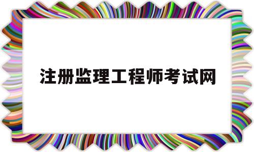 注册监理工程师考试网全国注册监理工程师考试报名条件  第1张