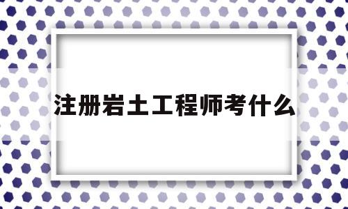 注册岩土工程师考什么注册岩土工程师考什么专业  第1张