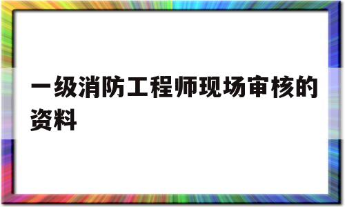 一级消防工程师现场审核的资料有哪些一级消防工程师现场审核的资料  第1张