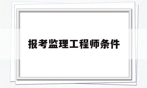 报考监理工程师条件,报考监理工程师需要多少钱 第1张 报考监理工程师条件,报考监理工程师需要多少钱 第1张